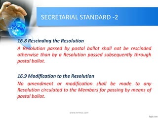 SECRETARIAL STANDARD -2
16.8 Rescinding the Resolution
A Resolution passed by postal ballot shall not be rescinded
otherwise than by a Resolution passed subsequently through
postal ballot.
16.9 Modification to the Resolution
No amendment or modification shall be made to any
Resolution circulated to the Members for passing by means of
postal ballot.
www.mrmcs.com
 