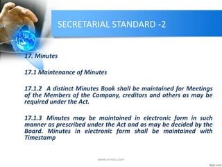 SECRETARIAL STANDARD -2
17. Minutes
17.1 Maintenance of Minutes
17.1.2 A distinct Minutes Book shall be maintained for Meetings
of the Members of the Company, creditors and others as may be
required under the Act.
17.1.3 Minutes may be maintained in electronic form in such
manner as prescribed under the Act and as may be decided by the
Board. Minutes in electronic form shall be maintained with
Timestamp
www.mrmcs.com
 