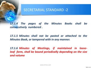 SECRETARIAL STANDARD -2
17.1.4 The pages of the Minutes Books shall be
consecutively numbered .
17.1.5 Minutes shall not be pasted or attached to the
Minutes Book, or tampered with in any manner.
17.1.6 Minutes of Meetings, if maintained in loose-
leaf form, shall be bound periodically depending on the size
and volume
www.mrmcs.com
 