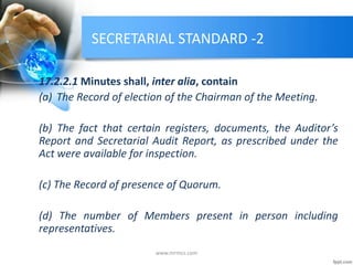 SECRETARIAL STANDARD -2
17.2.2.1 Minutes shall, inter alia, contain
(a) The Record of election of the Chairman of the Meeting.
(b) The fact that certain registers, documents, the Auditor’s
Report and Secretarial Audit Report, as prescribed under the
Act were available for inspection.
(c) The Record of presence of Quorum.
(d) The number of Members present in person including
representatives.
www.mrmcs.com
 
