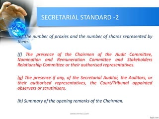 SECRETARIAL STANDARD -2
(e) The number of proxies and the number of shares represented by
them.
(f) The presence of the Chairmen of the Audit Committee,
Nomination and Remuneration Committee and Stakeholders
Relationship Committee or their authorised representatives.
(g) The presence if any, of the Secretarial Auditor, the Auditors, or
their authorised representatives, the Court/Tribunal appointed
observers or scrutinisers.
(h) Summary of the opening remarks of the Chairman.
www.mrmcs.com
 