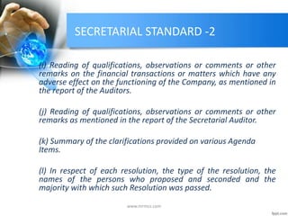 SECRETARIAL STANDARD -2
(i) Reading of qualifications, observations or comments or other
remarks on the financial transactions or matters which have any
adverse effect on the functioning of the Company, as mentioned in
the report of the Auditors.
(j) Reading of qualifications, observations or comments or other
remarks as mentioned in the report of the Secretarial Auditor.
(k) Summary of the clarifications provided on various Agenda
Items.
(l) In respect of each resolution, the type of the resolution, the
names of the persons who proposed and seconded and the
majority with which such Resolution was passed.
www.mrmcs.com
 