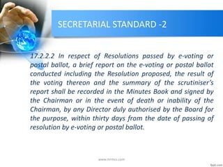 SECRETARIAL STANDARD -2
17.2.2.2 In respect of Resolutions passed by e-voting or
postal ballot, a brief report on the e-voting or postal ballot
conducted including the Resolution proposed, the result of
the voting thereon and the summary of the scrutiniser’s
report shall be recorded in the Minutes Book and signed by
the Chairman or in the event of death or inability of the
Chairman, by any Director duly authorised by the Board for
the purpose, within thirty days from the date of passing of
resolution by e-voting or postal ballot.
www.mrmcs.com
 