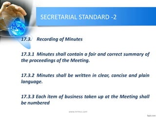 SECRETARIAL STANDARD -2
17.3. Recording of Minutes
17.3.1 Minutes shall contain a fair and correct summary of
the proceedings of the Meeting.
17.3.2 Minutes shall be written in clear, concise and plain
language.
17.3.3 Each item of business taken up at the Meeting shall
be numbered
www.mrmcs.com
 