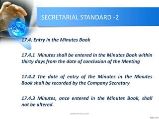 SECRETARIAL STANDARD -2
17.4. Entry in the Minutes Book
17.4.1 Minutes shall be entered in the Minutes Book within
thirty days from the date of conclusion of the Meeting
17.4.2 The date of entry of the Minutes in the Minutes
Book shall be recorded by the Company Secretary
17.4.3 Minutes, once entered in the Minutes Book, shall
not be altered.
www.mrmcs.com
 