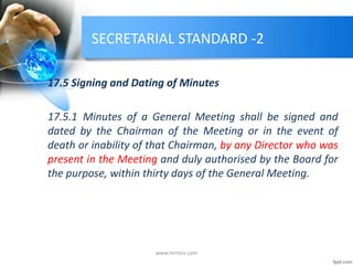 SECRETARIAL STANDARD -2
17.5 Signing and Dating of Minutes
17.5.1 Minutes of a General Meeting shall be signed and
dated by the Chairman of the Meeting or in the event of
death or inability of that Chairman, by any Director who was
present in the Meeting and duly authorised by the Board for
the purpose, within thirty days of the General Meeting.
www.mrmcs.com
 