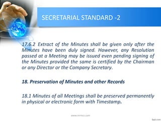 SECRETARIAL STANDARD -2
17.6.2 Extract of the Minutes shall be given only after the
Minutes have been duly signed. However, any Resolution
passed at a Meeting may be issued even pending signing of
the Minutes provided the same is certified by the Chairman
or any Director or the Company Secretary.
18. Preservation of Minutes and other Records
18.1 Minutes of all Meetings shall be preserved permanently
in physical or electronic form with Timestamp.
www.mrmcs.com
 