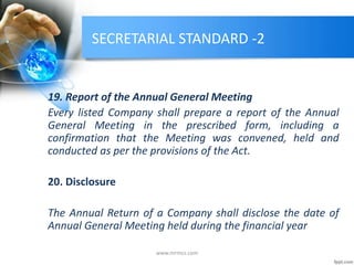 SECRETARIAL STANDARD -2
19. Report of the Annual General Meeting
Every listed Company shall prepare a report of the Annual
General Meeting in the prescribed form, including a
confirmation that the Meeting was convened, held and
conducted as per the provisions of the Act.
20. Disclosure
The Annual Return of a Company shall disclose the date of
Annual General Meeting held during the financial year
www.mrmcs.com
 