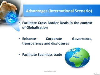 Advantages (International Scenario)
• Facilitate Cross Border Deals in the context
of Globalisation
• Enhance Corporate Governance,
transparency and disclosures
• Facilitate Seamless trade
www.mrmcs.com
 
