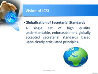 Vision of ICSI
•Globalisation of Secretarial Standards
A single set of high quality,
understandable, enforceable and globally
accepted secretarial standards based
upon clearly articulated principles.
www.mrmcs.com
 