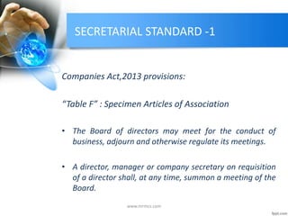 SECRETARIAL STANDARD -1
Companies Act,2013 provisions:
“Table F” : Specimen Articles of Association
• The Board of directors may meet for the conduct of
business, adjourn and otherwise regulate its meetings.
• A director, manager or company secretary on requisition
of a director shall, at any time, summon a meeting of the
Board.
www.mrmcs.com
 