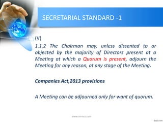SECRETARIAL STANDARD -1
(V)
1.1.2 The Chairman may, unless dissented to or
objected by the majority of Directors present at a
Meeting at which a Quorum is present, adjourn the
Meeting for any reason, at any stage of the Meeting.
Companies Act,2013 provisions
A Meeting can be adjourned only for want of quorum.
www.mrmcs.com
 