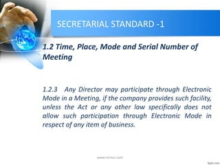 SECRETARIAL STANDARD -1
1.2 Time, Place, Mode and Serial Number of
Meeting
1.2.3 Any Director may participate through Electronic
Mode in a Meeting, if the company provides such facility,
unless the Act or any other law specifically does not
allow such participation through Electronic Mode in
respect of any item of business.
www.mrmcs.com
 
