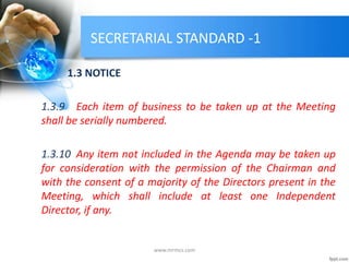 SECRETARIAL STANDARD -1
1.3 NOTICE
1.3.9 Each item of business to be taken up at the Meeting
shall be serially numbered.
1.3.10 Any item not included in the Agenda may be taken up
for consideration with the permission of the Chairman and
with the consent of a majority of the Directors present in the
Meeting, which shall include at least one Independent
Director, if any.
www.mrmcs.com
 