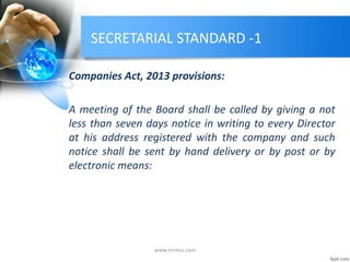 SECRETARIAL STANDARD -1
Companies Act, 2013 provisions:
A meeting of the Board shall be called by giving a not
less than seven days notice in writing to every Director
at his address registered with the company and such
notice shall be sent by hand delivery or by post or by
electronic means:
www.mrmcs.com
 