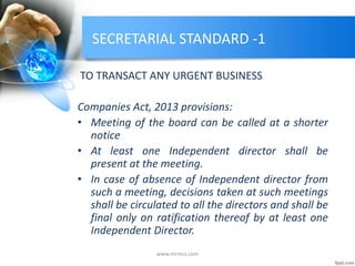 SECRETARIAL STANDARD -1
TO TRANSACT ANY URGENT BUSINESS
Companies Act, 2013 provisions:
• Meeting of the board can be called at a shorter
notice
• At least one Independent director shall be
present at the meeting.
• In case of absence of Independent director from
such a meeting, decisions taken at such meetings
shall be circulated to all the directors and shall be
final only on ratification thereof by at least one
Independent Director.
www.mrmcs.com
 