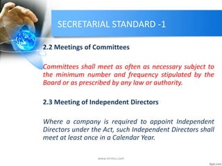SECRETARIAL STANDARD -1
2.2 Meetings of Committees
Committees shall meet as often as necessary subject to
the minimum number and frequency stipulated by the
Board or as prescribed by any law or authority.
2.3 Meeting of Independent Directors
Where a company is required to appoint Independent
Directors under the Act, such Independent Directors shall
meet at least once in a Calendar Year.
www.mrmcs.com
 