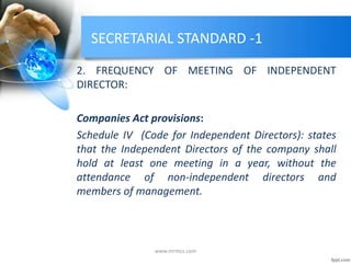 SECRETARIAL STANDARD -1
2. FREQUENCY OF MEETING OF INDEPENDENT
DIRECTOR:
Companies Act provisions:
Schedule IV (Code for Independent Directors): states
that the Independent Directors of the company shall
hold at least one meeting in a year, without the
attendance of non-independent directors and
members of management.
www.mrmcs.com
 