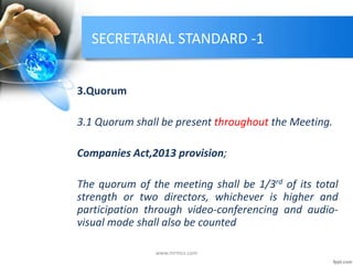 SECRETARIAL STANDARD -1
3.Quorum
3.1 Quorum shall be present throughout the Meeting.
Companies Act,2013 provision;
The quorum of the meeting shall be 1/3rd of its total
strength or two directors, whichever is higher and
participation through video-conferencing and audio-
visual mode shall also be counted
www.mrmcs.com
 