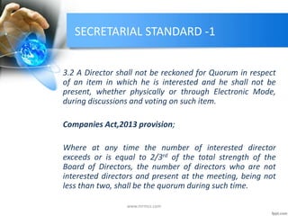 SECRETARIAL STANDARD -1
3.2 A Director shall not be reckoned for Quorum in respect
of an item in which he is interested and he shall not be
present, whether physically or through Electronic Mode,
during discussions and voting on such item.
Companies Act,2013 provision;
Where at any time the number of interested director
exceeds or is equal to 2/3rd of the total strength of the
Board of Directors, the number of directors who are not
interested directors and present at the meeting, being not
less than two, shall be the quorum during such time.
www.mrmcs.com
 