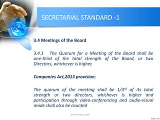 SECRETARIAL STANDARD -1
3.4 Meetings of the Board
3.4.1 The Quorum for a Meeting of the Board shall be
one-third of the total strength of the Board, or two
Directors, whichever is higher.
Companies Act,2013 provision;
The quorum of the meeting shall be 1/3rd of its total
strength or two directors, whichever is higher and
participation through video-conferencing and audio-visual
mode shall also be counted
www.mrmcs.com
 