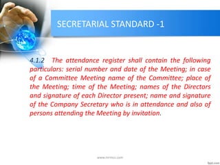 SECRETARIAL STANDARD -1
4.1.2 The attendance register shall contain the following
particulars: serial number and date of the Meeting; in case
of a Committee Meeting name of the Committee; place of
the Meeting; time of the Meeting; names of the Directors
and signature of each Director present; name and signature
of the Company Secretary who is in attendance and also of
persons attending the Meeting by invitation.
www.mrmcs.com
 