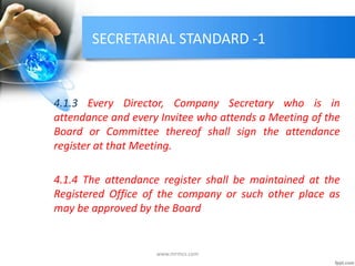 SECRETARIAL STANDARD -1
4.1.3 Every Director, Company Secretary who is in
attendance and every Invitee who attends a Meeting of the
Board or Committee thereof shall sign the attendance
register at that Meeting.
4.1.4 The attendance register shall be maintained at the
Registered Office of the company or such other place as
may be approved by the Board
www.mrmcs.com
 