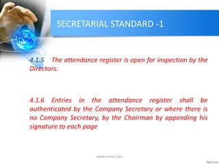 SECRETARIAL STANDARD -1
4.1.5 The attendance register is open for inspection by the
Directors.
4.1.6 Entries in the attendance register shall be
authenticated by the Company Secretary or where there is
no Company Secretary, by the Chairman by appending his
signature to each page
www.mrmcs.com
 
