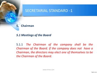 SECRETARIAL STANDARD -1
5. Chairman
5.1 Meetings of the Board
5.1.1 The Chairman of the company shall be the
Chairman of the Board. If the company does not have a
Chairman, the directors may elect one of themselves to be
the Chairman of the Board.
www.mrmcs.com
 