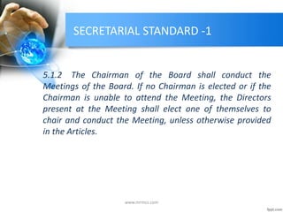 SECRETARIAL STANDARD -1
5.1.2 The Chairman of the Board shall conduct the
Meetings of the Board. If no Chairman is elected or if the
Chairman is unable to attend the Meeting, the Directors
present at the Meeting shall elect one of themselves to
chair and conduct the Meeting, unless otherwise provided
in the Articles.
www.mrmcs.com
 