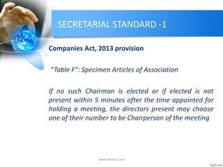 SECRETARIAL STANDARD -1
Companies Act, 2013 provision
“Table F”: Specimen Articles of Association
If no such Chairman is elected or if elected is not
present within 5 minutes after the time appointed for
holding a meeting, the directors present may choose
one of their number to be Chairperson of the meeting
www.mrmcs.com
 
