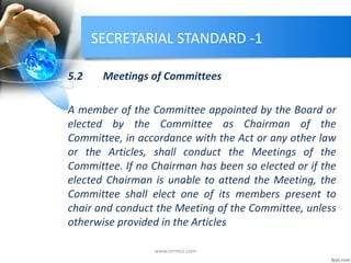 SECRETARIAL STANDARD -1
5.2 Meetings of Committees
A member of the Committee appointed by the Board or
elected by the Committee as Chairman of the
Committee, in accordance with the Act or any other law
or the Articles, shall conduct the Meetings of the
Committee. If no Chairman has been so elected or if the
elected Chairman is unable to attend the Meeting, the
Committee shall elect one of its members present to
chair and conduct the Meeting of the Committee, unless
otherwise provided in the Articles
www.mrmcs.com
 