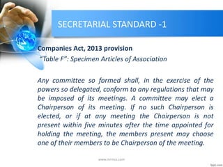 SECRETARIAL STANDARD -1
Companies Act, 2013 provision
“Table F”: Specimen Articles of Association
Any committee so formed shall, in the exercise of the
powers so delegated, conform to any regulations that may
be imposed of its meetings. A committee may elect a
Chairperson of its meeting. If no such Chairperson is
elected, or if at any meeting the Chairperson is not
present within five minutes after the time appointed for
holding the meeting, the members present may choose
one of their members to be Chairperson of the meeting.
www.mrmcs.com
 