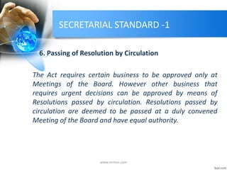 SECRETARIAL STANDARD -1
6. Passing of Resolution by Circulation
The Act requires certain business to be approved only at
Meetings of the Board. However other business that
requires urgent decisions can be approved by means of
Resolutions passed by circulation. Resolutions passed by
circulation are deemed to be passed at a duly convened
Meeting of the Board and have equal authority.
www.mrmcs.com
 