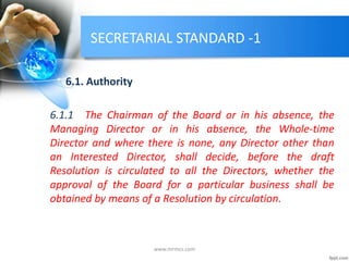SECRETARIAL STANDARD -1
6.1. Authority
6.1.1 The Chairman of the Board or in his absence, the
Managing Director or in his absence, the Whole-time
Director and where there is none, any Director other than
an Interested Director, shall decide, before the draft
Resolution is circulated to all the Directors, whether the
approval of the Board for a particular business shall be
obtained by means of a Resolution by circulation.
www.mrmcs.com
 