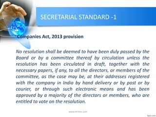SECRETARIAL STANDARD -1
Companies Act, 2013 provision
No resolution shall be deemed to have been duly passed by the
Board or by a committee thereof by circulation unless the
resolution has been circulated in draft, together with the
necessary papers, if any, to all the directors, or members of the
committee, as the case may be, at their addresses registered
with the company in India by hand delivery or by post or by
courier, or through such electronic means and has been
approved by a majority of the directors or members, who are
entitled to vote on the resolution.
www.mrmcs.com
 