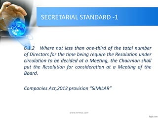SECRETARIAL STANDARD -1
6.1.2 Where not less than one-third of the total number
of Directors for the time being require the Resolution under
circulation to be decided at a Meeting, the Chairman shall
put the Resolution for consideration at a Meeting of the
Board.
Companies Act,2013 provision “SIMILAR”
www.mrmcs.com
 
