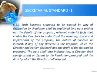 SECRETARIAL STANDARD -1
6.2.3 Each business proposed to be passed by way of
Resolution by circulation shall be explained by a note setting
out the details of the proposal, relevant material facts that
enable the Directors to understand the meaning, scope and
implications of the proposal, the nature of concern or
interest, if any, of any Director in the proposal, which the
Director had earlier disclosed and the draft of the Resolution
proposed. The note shall also indicate how a Director shall
signify assent or dissent to the Resolution proposed and the
date by which the Director shall respond.
www.mrmcs.com
 