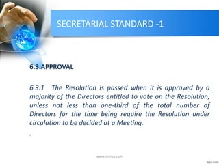 SECRETARIAL STANDARD -1
6.3.APPROVAL
6.3.1 The Resolution is passed when it is approved by a
majority of the Directors entitled to vote on the Resolution,
unless not less than one-third of the total number of
Directors for the time being require the Resolution under
circulation to be decided at a Meeting.
.
www.mrmcs.com
 