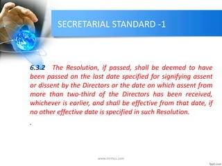 SECRETARIAL STANDARD -1
6.3.2 The Resolution, if passed, shall be deemed to have
been passed on the last date specified for signifying assent
or dissent by the Directors or the date on which assent from
more than two-third of the Directors has been received,
whichever is earlier, and shall be effective from that date, if
no other effective date is specified in such Resolution.
.
www.mrmcs.com
 