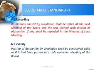 SECRETARIAL STANDARD -1
6.4.Recording
Resolutions passed by circulation shall be noted at the next
Meeting of the Board and the text thereof with dissent or
abstention, if any, shall be recorded in the Minutes of such
Meeting.
6.5.Validity
Passing of Resolution by circulation shall be considered valid
as if it had been passed at a duly convened Meeting of the
Board.
www.mrmcs.com
 