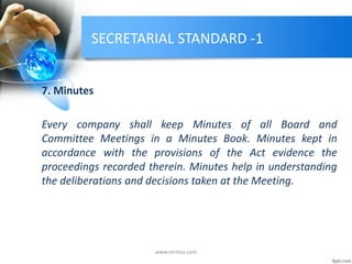 SECRETARIAL STANDARD -1
7. Minutes
Every company shall keep Minutes of all Board and
Committee Meetings in a Minutes Book. Minutes kept in
accordance with the provisions of the Act evidence the
proceedings recorded therein. Minutes help in understanding
the deliberations and decisions taken at the Meeting.
www.mrmcs.com
 