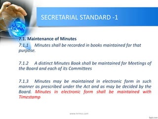 SECRETARIAL STANDARD -1
7.1. Maintenance of Minutes
7.1.1 Minutes shall be recorded in books maintained for that
purpose.
7.1.2 A distinct Minutes Book shall be maintained for Meetings of
the Board and each of its Committees
7.1.3 Minutes may be maintained in electronic form in such
manner as prescribed under the Act and as may be decided by the
Board. Minutes in electronic form shall be maintained with
Timestamp
www.mrmcs.com
 