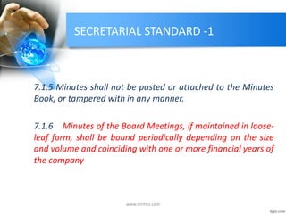 SECRETARIAL STANDARD -1
7.1.5 Minutes shall not be pasted or attached to the Minutes
Book, or tampered with in any manner.
7.1.6 Minutes of the Board Meetings, if maintained in loose-
leaf form, shall be bound periodically depending on the size
and volume and coinciding with one or more financial years of
the company
www.mrmcs.com
 