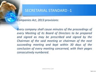 SECRETARIAL STANDARD -1
Companies Act, 2013 provisions:
Every company shall cause minutes of the proceedings of
every Meeting of its Board of Directors to be prepared
and signed as may be prescribed and signed by the
Chairman of the said meeting or chairman of the next
succeeding meeting and kept within 30 days of the
conclusion of every meeting concerned, with their pages
consecutively numbered.
www.mrmcs.com
 