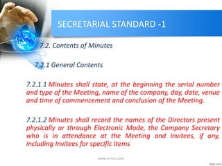 SECRETARIAL STANDARD -1
7.2. Contents of Minutes
7.2.1 General Contents
7.2.1.1 Minutes shall state, at the beginning the serial number
and type of the Meeting, name of the company, day, date, venue
and time of commencement and conclusion of the Meeting.
7.2.1.2 Minutes shall record the names of the Directors present
physically or through Electronic Mode, the Company Secretary
who is in attendance at the Meeting and Invitees, if any,
including Invitees for specific items
www.mrmcs.com
 