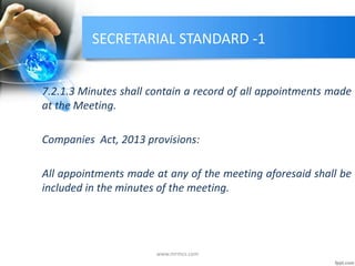 SECRETARIAL STANDARD -1
7.2.1.3 Minutes shall contain a record of all appointments made
at the Meeting.
Companies Act, 2013 provisions:
All appointments made at any of the meeting aforesaid shall be
included in the minutes of the meeting.
www.mrmcs.com
 