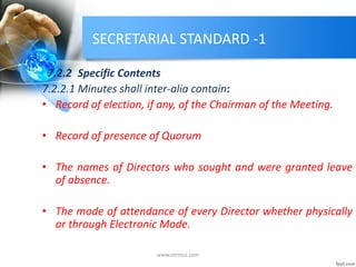 SECRETARIAL STANDARD -1
7.2.2 Specific Contents
7.2.2.1 Minutes shall inter-alia contain:
• Record of election, if any, of the Chairman of the Meeting.
• Record of presence of Quorum
• The names of Directors who sought and were granted leave
of absence.
• The mode of attendance of every Director whether physically
or through Electronic Mode.
www.mrmcs.com
 