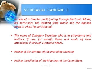 SECRETARIAL STANDARD -1
• In case of a Director participating through Electronic Mode,
his particulars, the location from where and the Agenda
items in which he participated.
• The name of Company Secretary who is in attendance and
Invitees, if any, for specific items and mode of their
attendance if through Electronic Mode.
• Noting of the Minutes of the preceding Meeting
• Noting the Minutes of the Meetings of the Committees
www.mrmcs.com
 