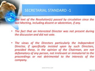 SECRETARIAL STANDARD -1
• The text of the Resolution(s) passed by circulation since the
last Meeting, including dissent or abstention, if any.
• The fact that an Interested Director was not present during
the discussion and did not vote.
• The views of the Directors particularly the Independent
Director, if specifically insisted upon by such Directors,
provided these, in the opinion of the Chairman, are not
defamatory of any person, not irrelevant or immaterial to the
proceedings or not detrimental to the interests of the
company.
www.mrmcs.com
 